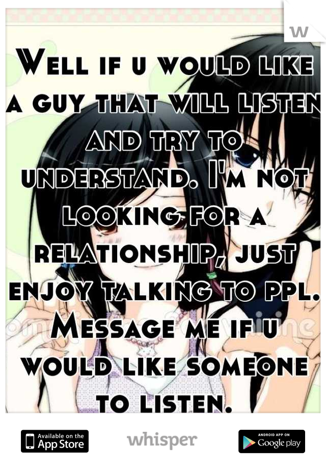 Well if u would like a guy that will listen and try to understand. I'm not looking for a relationship, just enjoy talking to ppl. Message me if u would like someone to listen.
