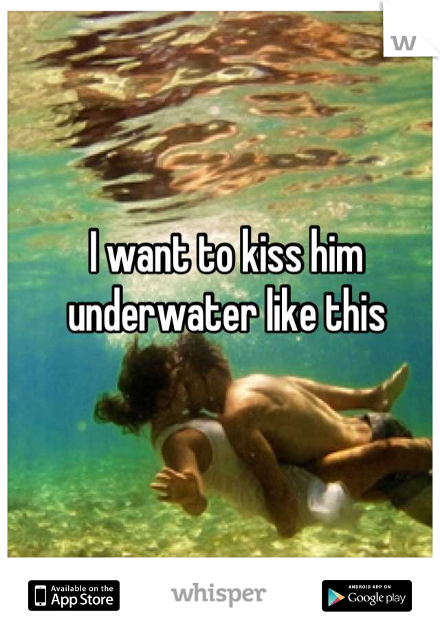 I want to kiss him underwater like this