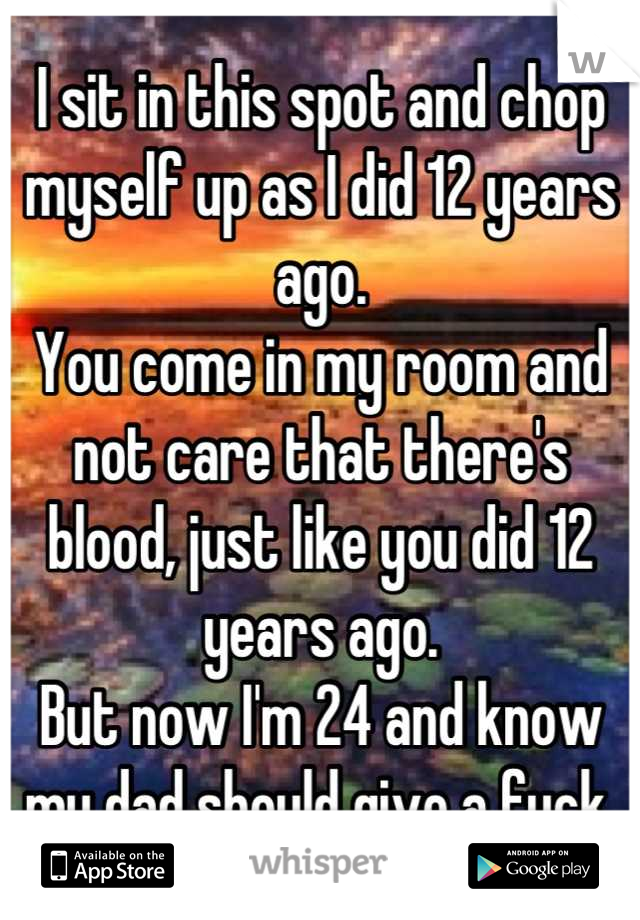I sit in this spot and chop myself up as I did 12 years ago. 
You come in my room and not care that there's blood, just like you did 12 years ago. 
But now I'm 24 and know my dad should give a fuck.