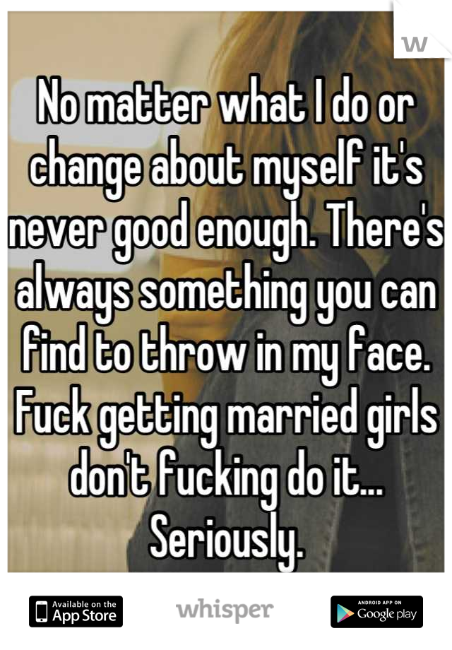 No matter what I do or change about myself it's never good enough. There's always something you can find to throw in my face. Fuck getting married girls don't fucking do it... Seriously.
