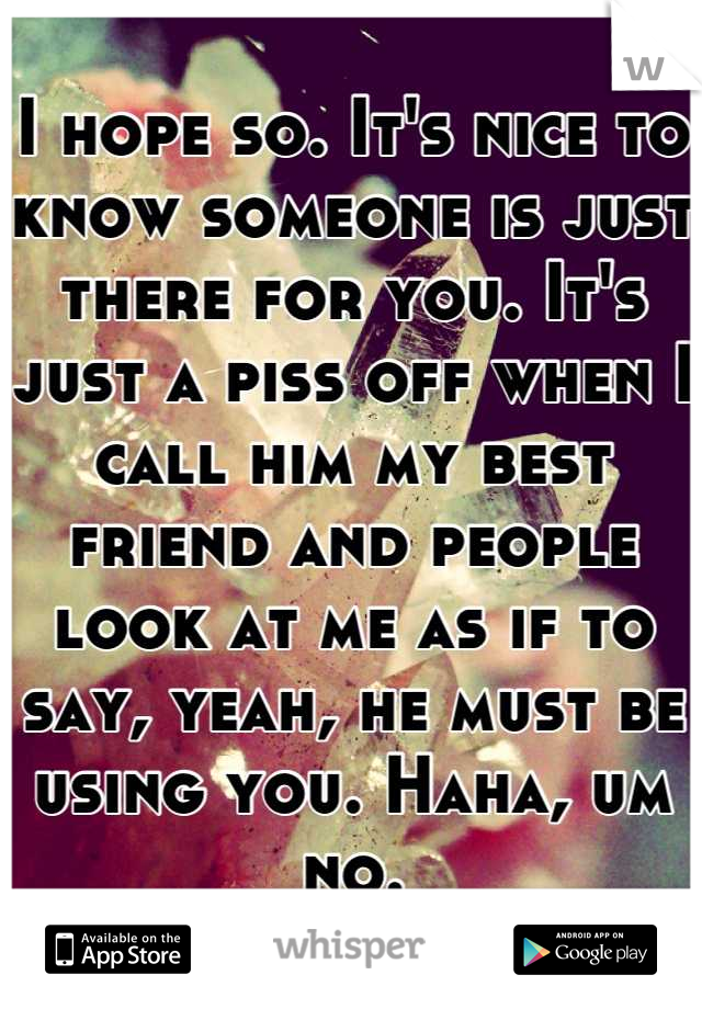 I hope so. It's nice to know someone is just there for you. It's just a piss off when I call him my best friend and people look at me as if to say, yeah, he must be using you. Haha, um no.