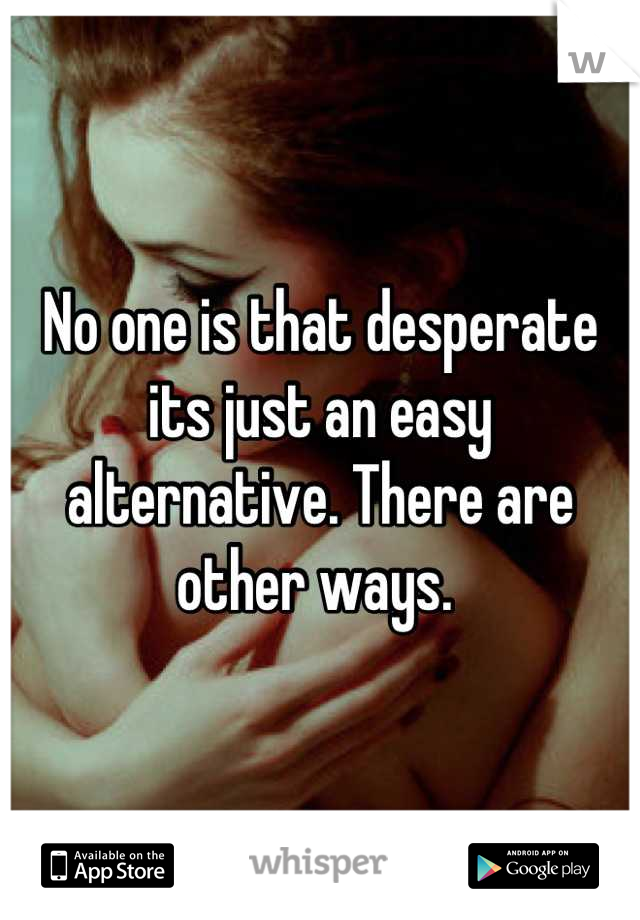 No one is that desperate its just an easy alternative. There are other ways. 