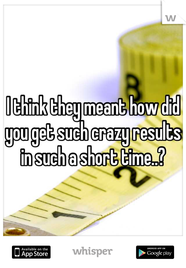 I think they meant how did you get such crazy results in such a short time..?