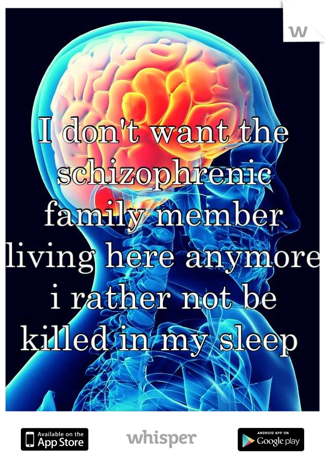 I don't want the schizophrenic family member living here anymore i rather not be killed in my sleep 