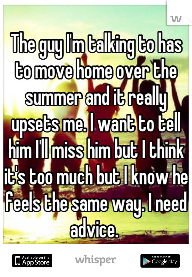 The guy I'm talking to has to move home over the summer and it really upsets me. I want to tell him I'll miss him but I think it's too much but I know he feels the same way. I need advice. 