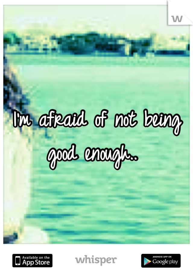 I'm afraid of not being good enough.. 