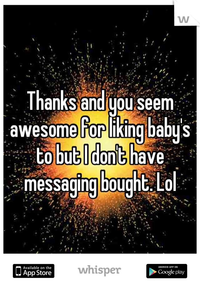 Thanks and you seem awesome for liking baby's to but I don't have messaging bought. Lol