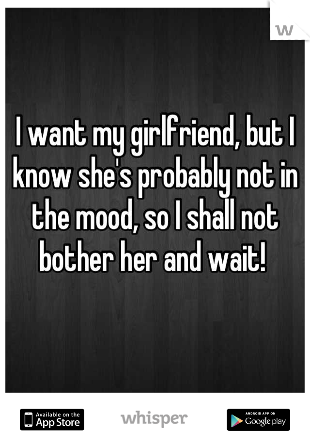 I want my girlfriend, but I know she's probably not in the mood, so I shall not bother her and wait! 