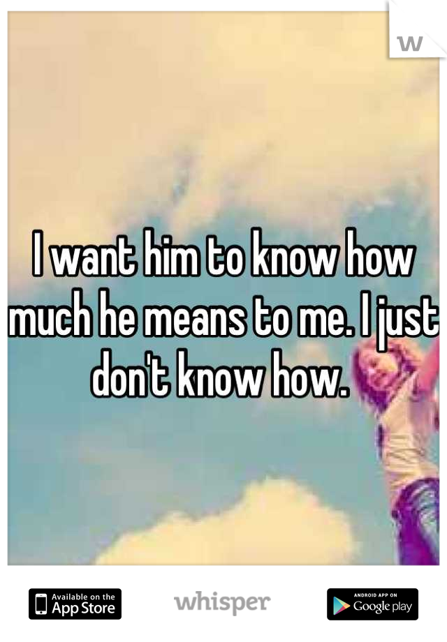 I want him to know how much he means to me. I just don't know how. 