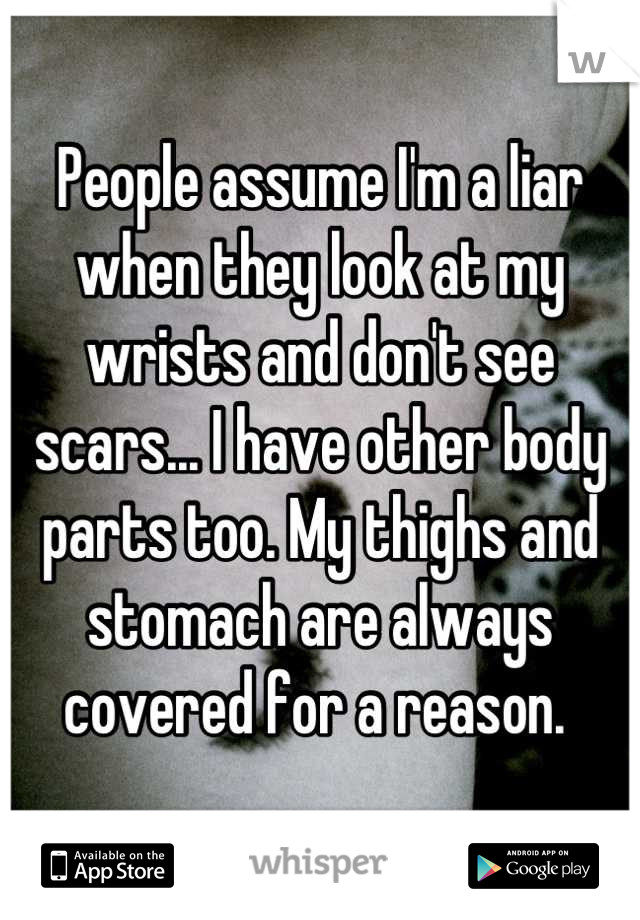 People assume I'm a liar when they look at my wrists and don't see scars... I have other body parts too. My thighs and stomach are always covered for a reason. 