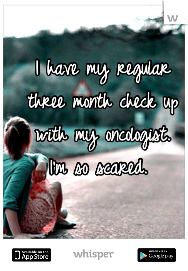 I have my regular 
three month check up 
with my oncologist. 
I'm so scared. 
