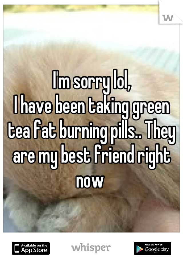 I'm sorry lol,
I have been taking green tea fat burning pills.. They are my best friend right now 