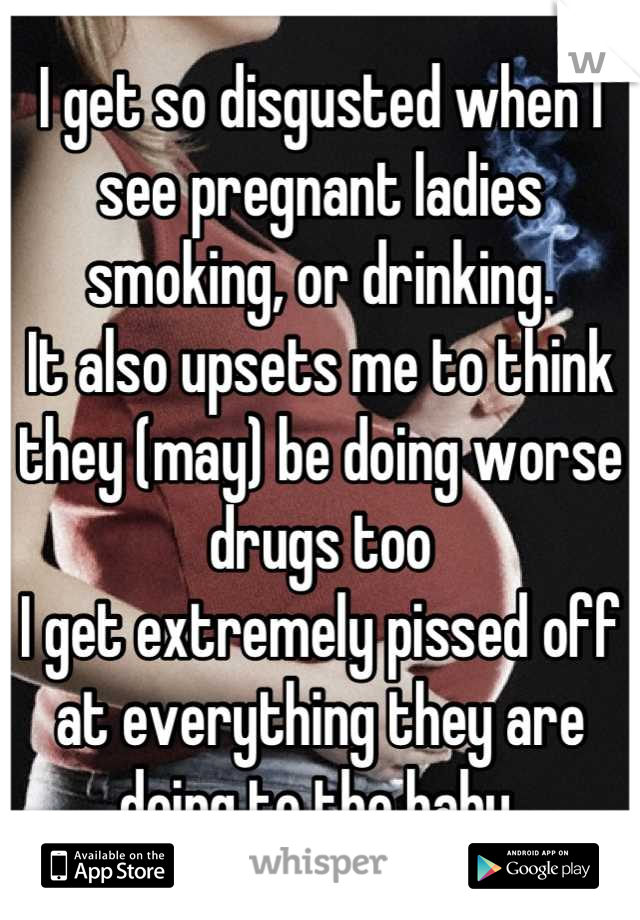 I get so disgusted when I see pregnant ladies smoking, or drinking.
It also upsets me to think they (may) be doing worse drugs too
I get extremely pissed off at everything they are doing to the baby.

