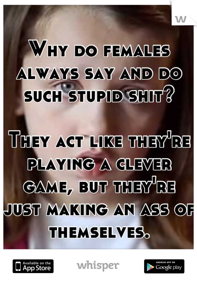 Why do females always say and do such stupid shit?

They act like they're playing a clever game, but they're just making an ass of themselves.