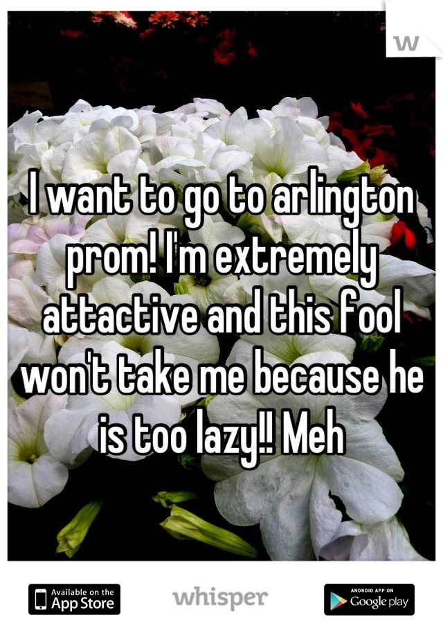 I want to go to arlington prom! I'm extremely attactive and this fool won't take me because he is too lazy!! Meh