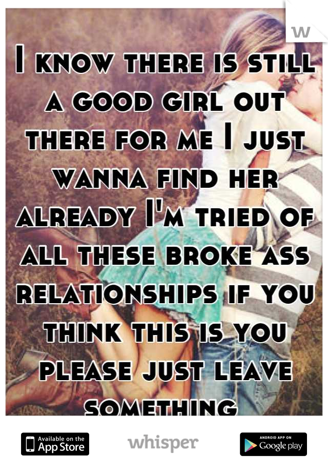 I know there is still a good girl out there for me I just wanna find her already I'm tried of all these broke ass relationships if you think this is you please just leave something 
