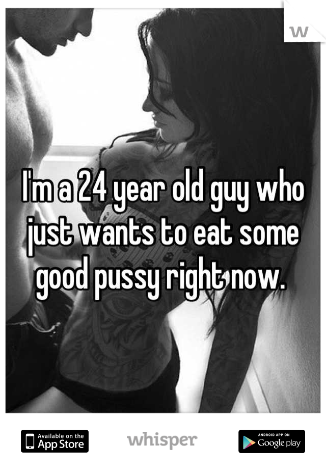 I'm a 24 year old guy who just wants to eat some good pussy right now. 