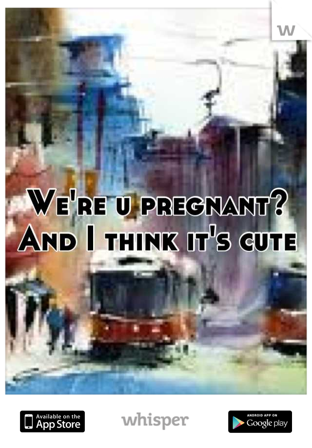 We're u pregnant? And I think it's cute