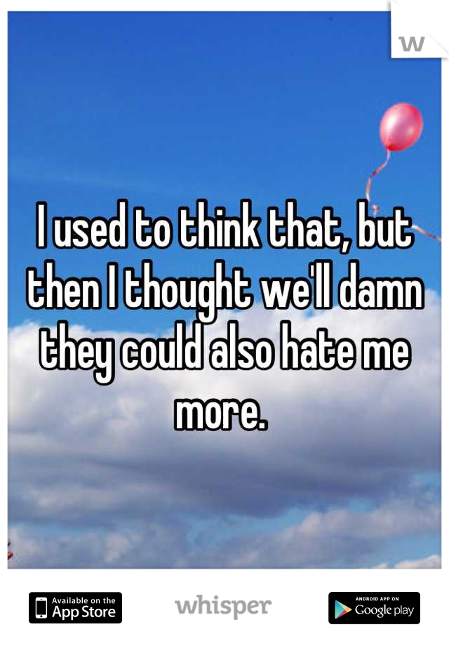 I used to think that, but then I thought we'll damn they could also hate me more. 