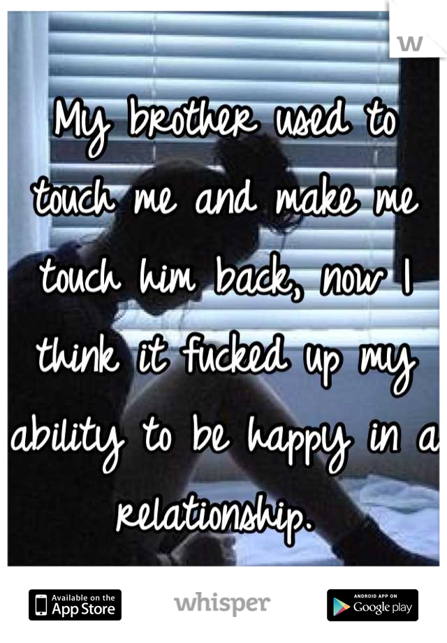 My brother used to touch me and make me touch him back, now I think it fucked up my ability to be happy in a relationship. 