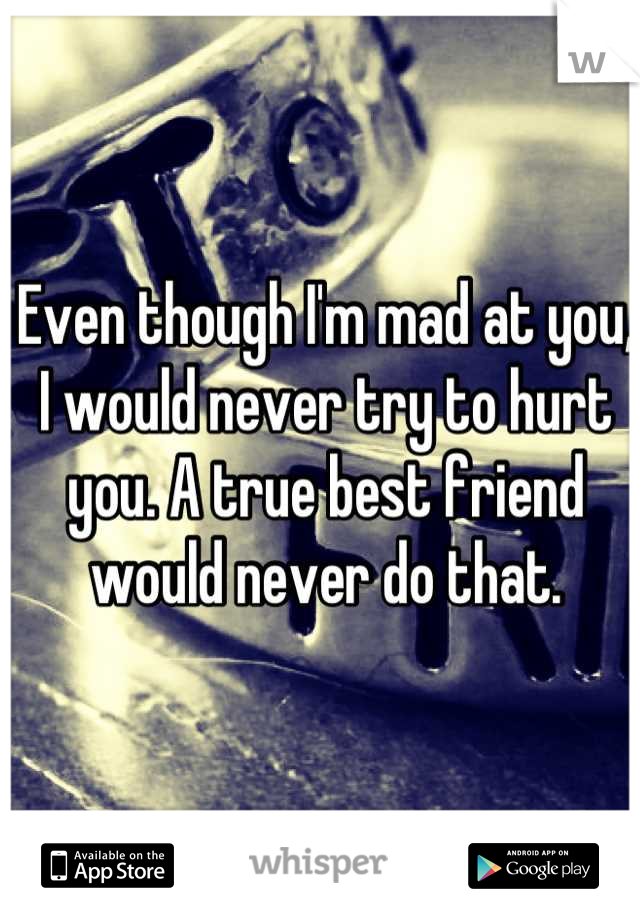 Even though I'm mad at you, I would never try to hurt you. A true best friend would never do that.