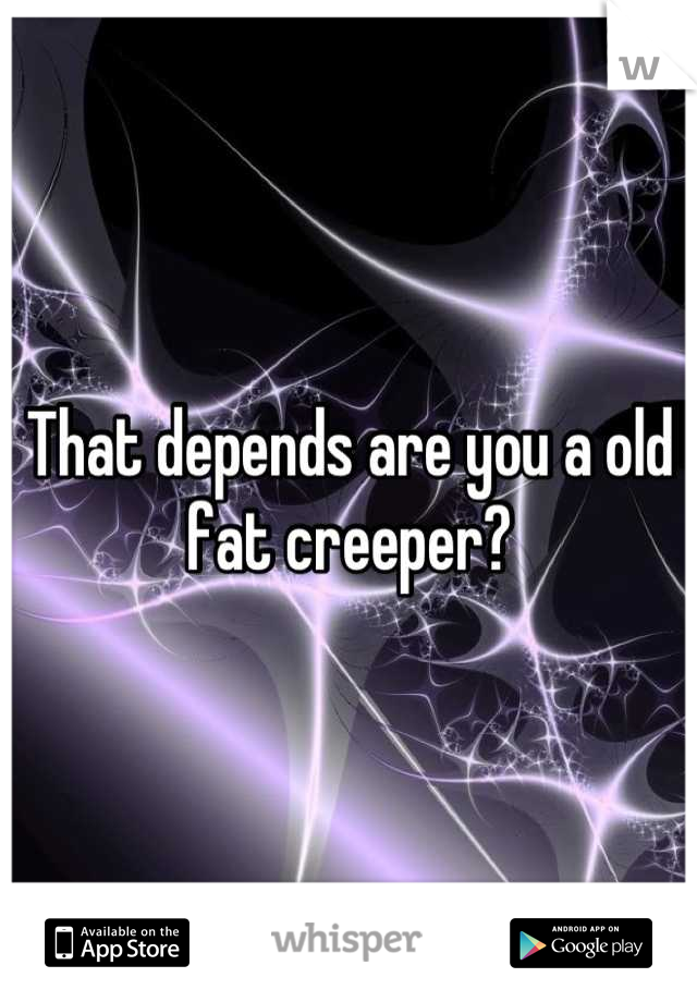 That depends are you a old fat creeper?