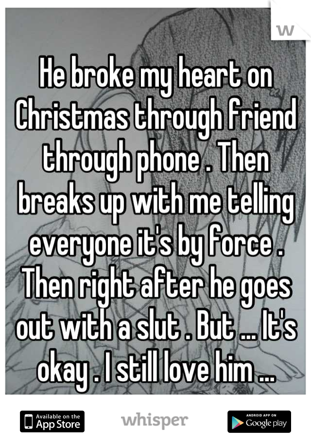 He broke my heart on Christmas through friend through phone . Then breaks up with me telling everyone it's by force . Then right after he goes out with a slut . But ... It's okay . I still love him …