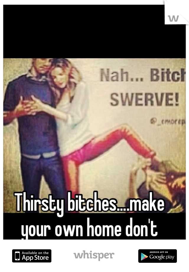 Thirsty bitches....make your own home don't  wreck someone else's! 