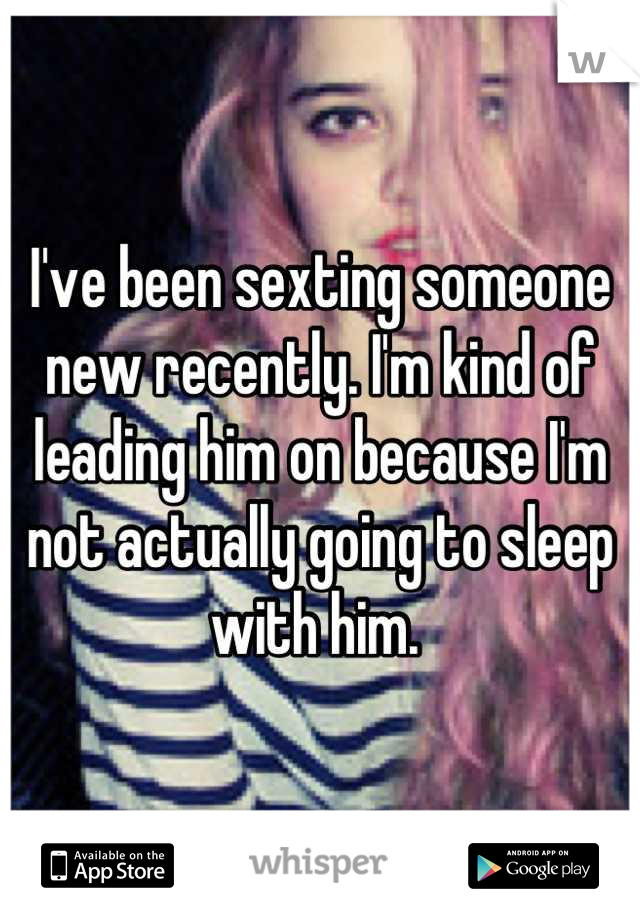 I've been sexting someone new recently. I'm kind of leading him on because I'm not actually going to sleep with him. 