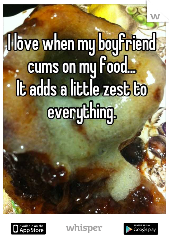 I love when my boyfriend cums on my food...
It adds a little zest to everything.