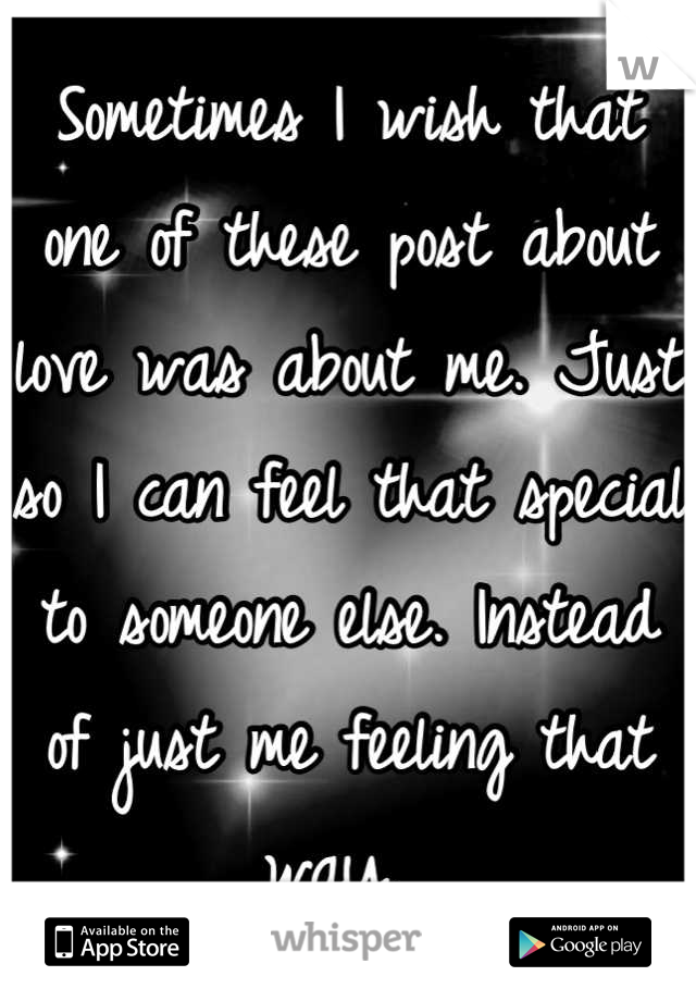 Sometimes I wish that one of these post about love was about me. Just so I can feel that special to someone else. Instead of just me feeling that way. 