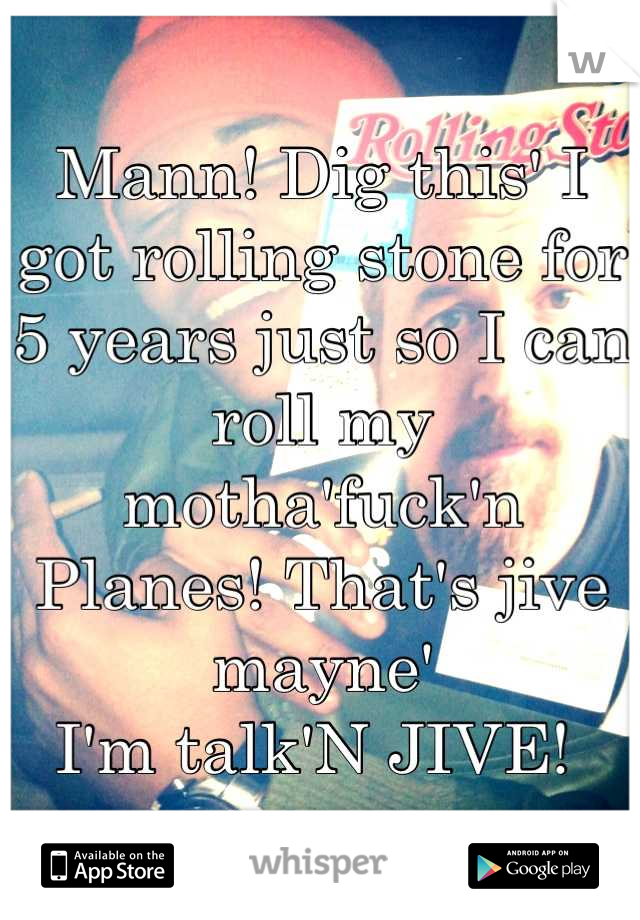 Mann! Dig this' I got rolling stone for 5 years just so I can roll my motha'fuck'n 
Planes! That's jive mayne' 
I'm talk'N JIVE! 
