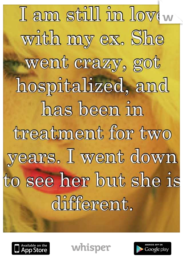 I am still in love with my ex. She went crazy, got hospitalized, and has been in treatment for two years. I went down to see her but she is different. 

I miss the crazy girl I loved