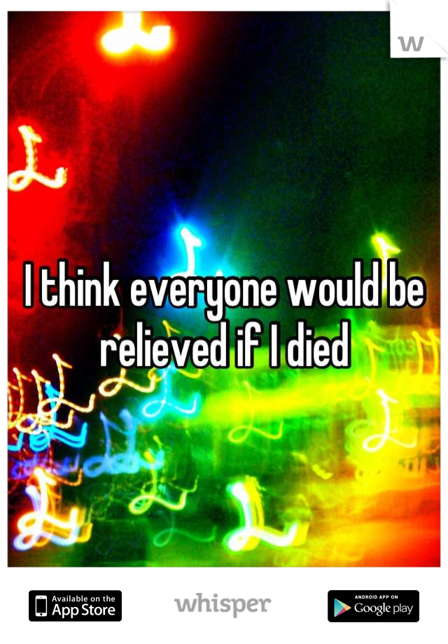 I think everyone would be relieved if I died
