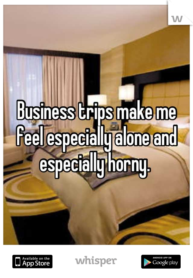Business trips make me feel especially alone and especially horny. 