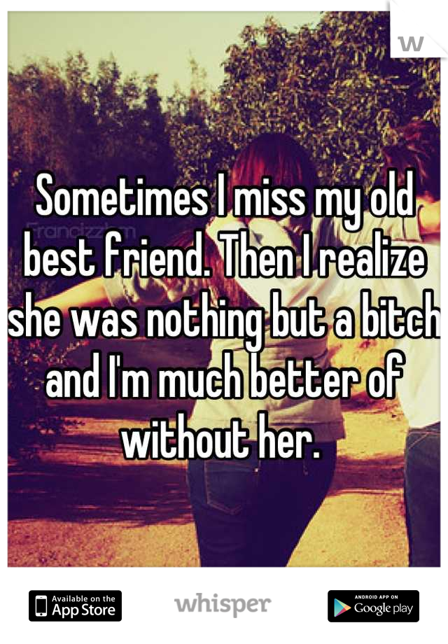 Sometimes I miss my old best friend. Then I realize she was nothing but a bitch and I'm much better of without her. 