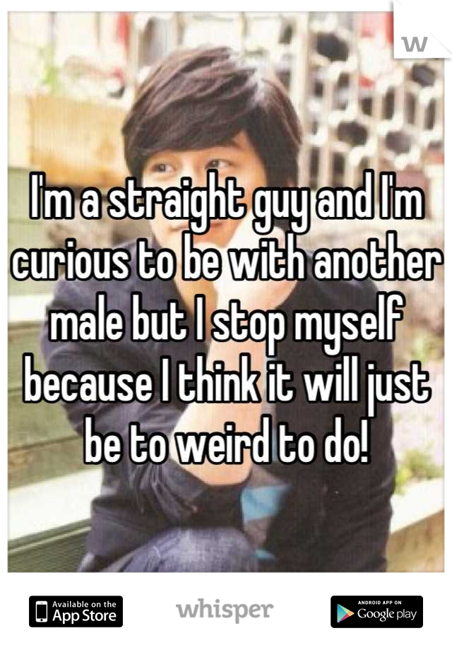 I'm a straight guy and I'm curious to be with another male but I stop myself because I think it will just be to weird to do!
