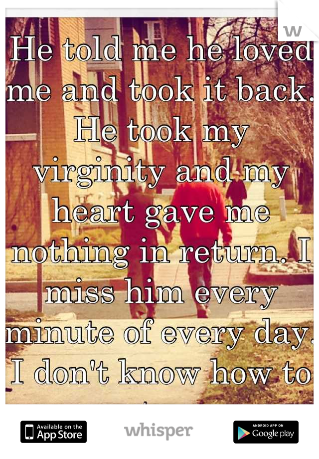 He told me he loved me and took it back. He took my virginity and my heart gave me nothing in return. I miss him every minute of every day. I don't know how to stop.