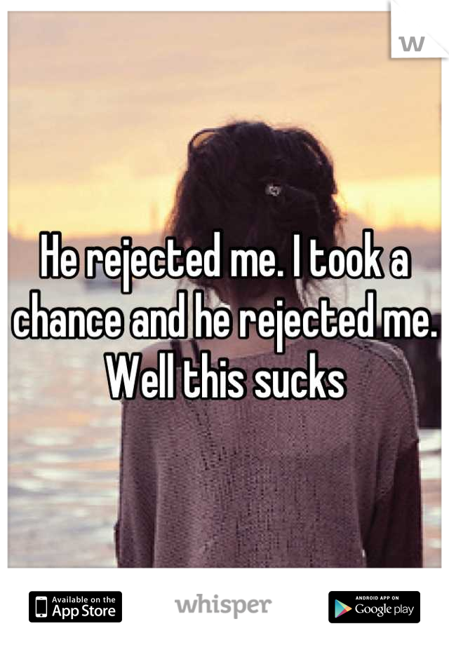 He rejected me. I took a chance and he rejected me. Well this sucks