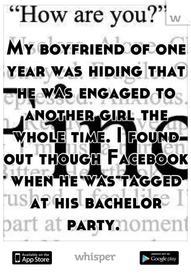 My boyfriend of one year was hiding that he was engaged to another girl the whole time. I found out though Facebook when he was tagged at his bachelor party. 
