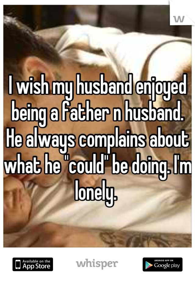 I wish my husband enjoyed being a father n husband. He always complains about what he "could" be doing. I'm lonely. 