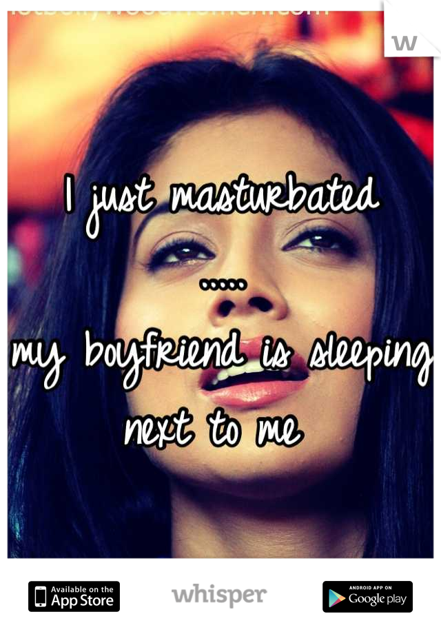 I just masturbated 
.....
my boyfriend is sleeping next to me 