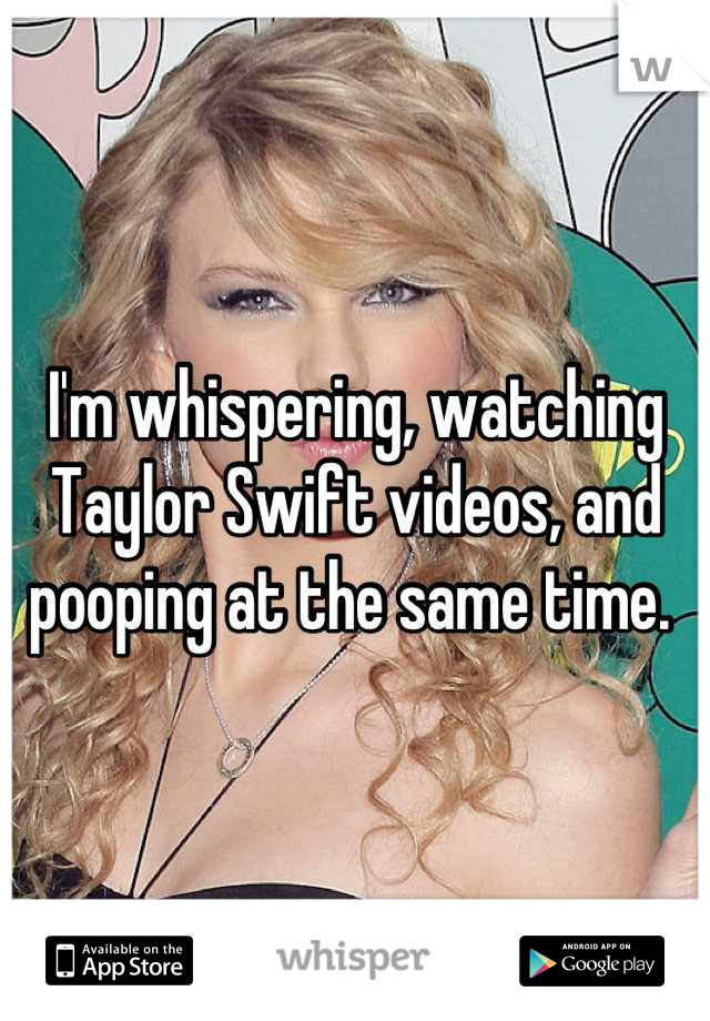 I'm whispering, watching Taylor Swift videos, and pooping at the same time. 