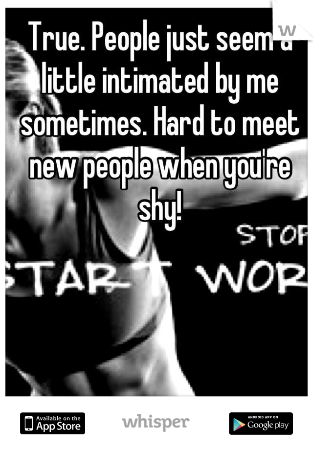 True. People just seem a little intimated by me sometimes. Hard to meet new people when you're shy!