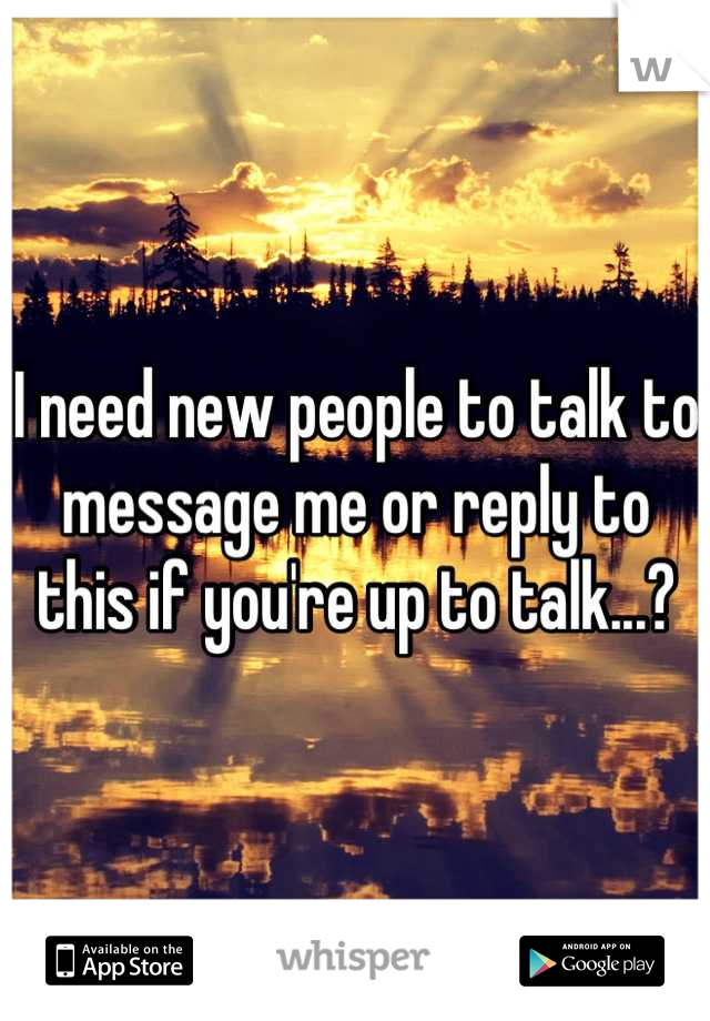 I need new people to talk to message me or reply to this if you're up to talk...?
