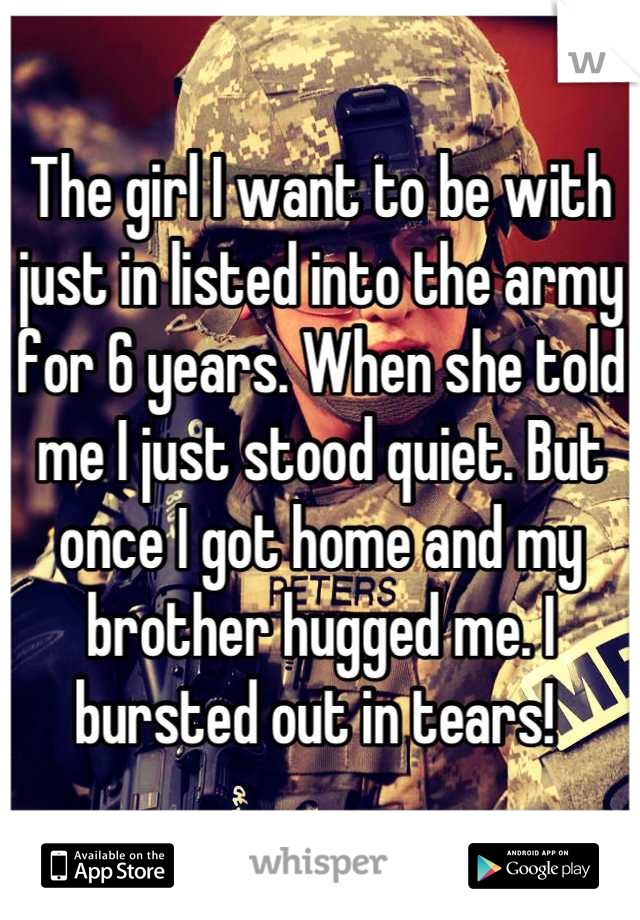 The girl I want to be with just in listed into the army for 6 years. When she told me I just stood quiet. But once I got home and my brother hugged me. I bursted out in tears! 