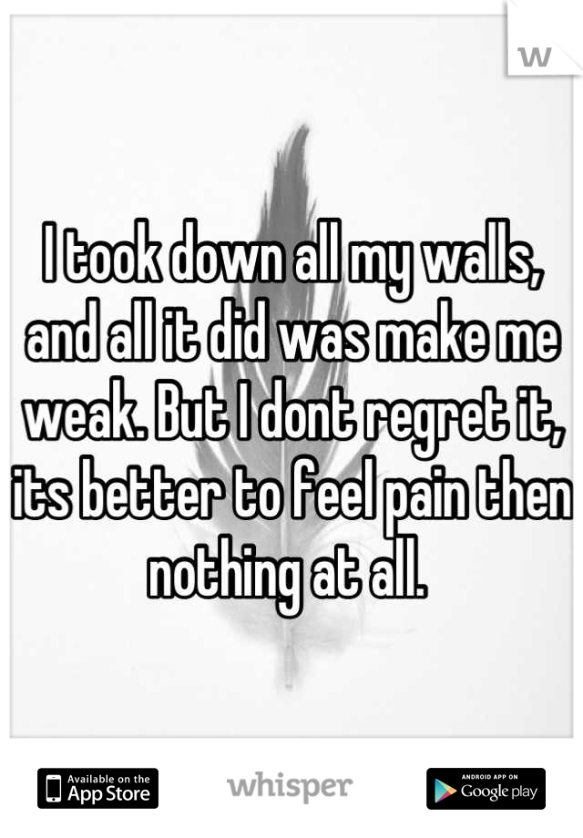 I took down all my walls, and all it did was make me weak. But I dont regret it, its better to feel pain then nothing at all. 