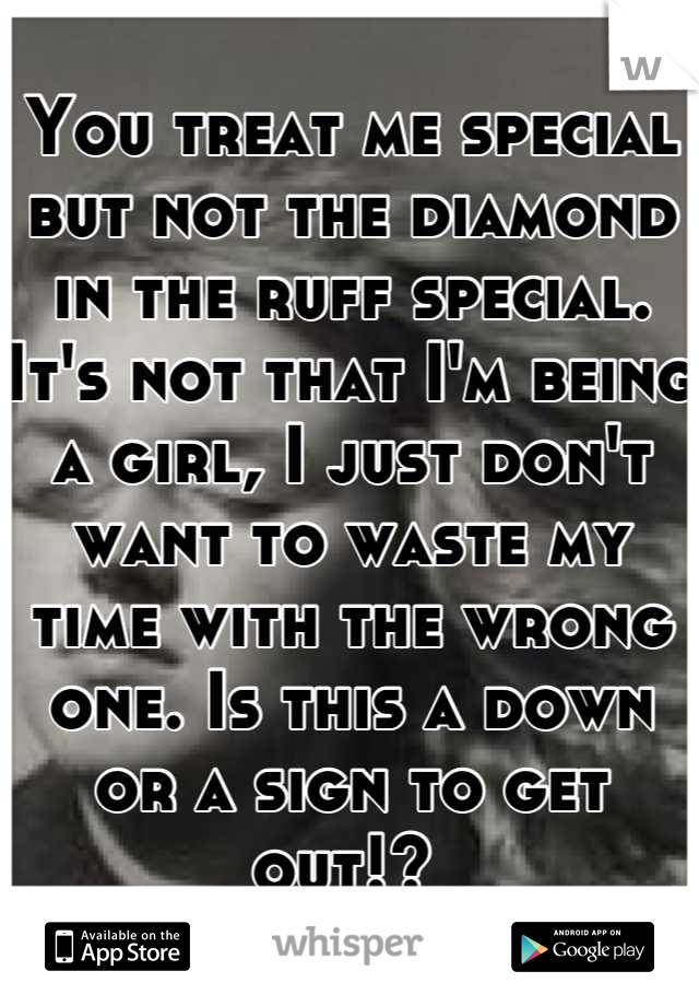 You treat me special but not the diamond in the ruff special. It's not that I'm being a girl, I just don't want to waste my time with the wrong one. Is this a down or a sign to get out!? 