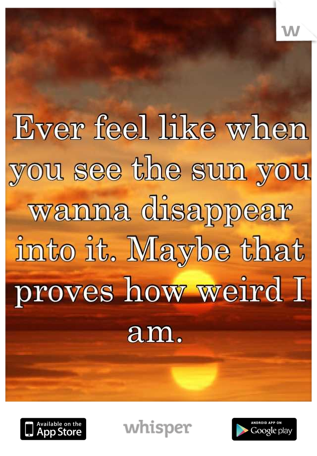 Ever feel like when you see the sun you wanna disappear into it. Maybe that proves how weird I am. 