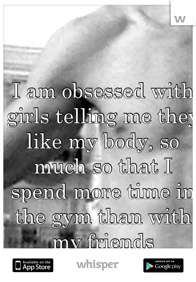I am obsessed with girls telling me they like my body, so much so that I spend more time in the gym than with my friends